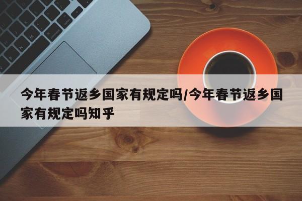 今年春节返乡国家有规定吗/今年春节返乡国家有规定吗知乎