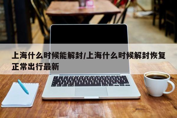 上海什么时候能解封/上海什么时候解封恢复正常出行最新