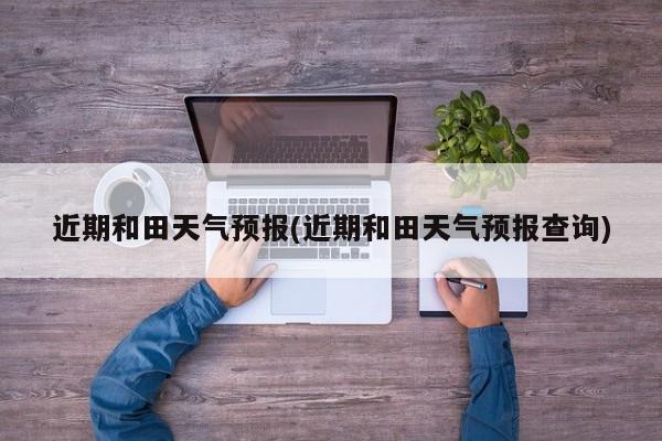 近期和田天气预报(近期和田天气预报查询)