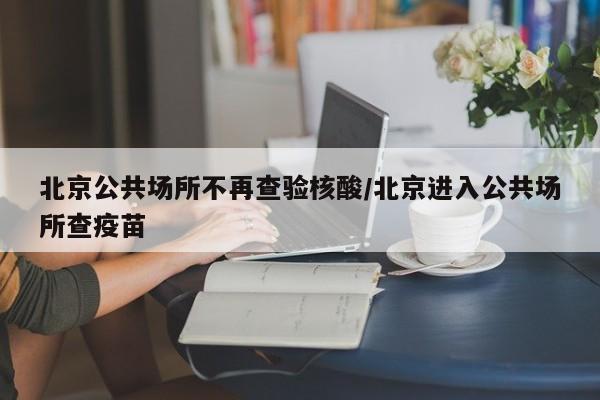 北京公共场所不再查验核酸/北京进入公共场所查疫苗