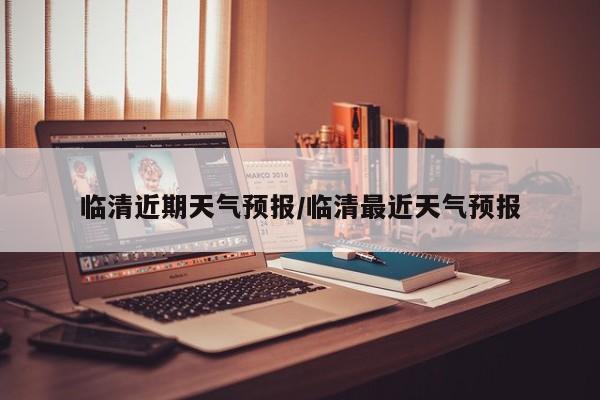 临清近期天气预报/临清最近天气预报