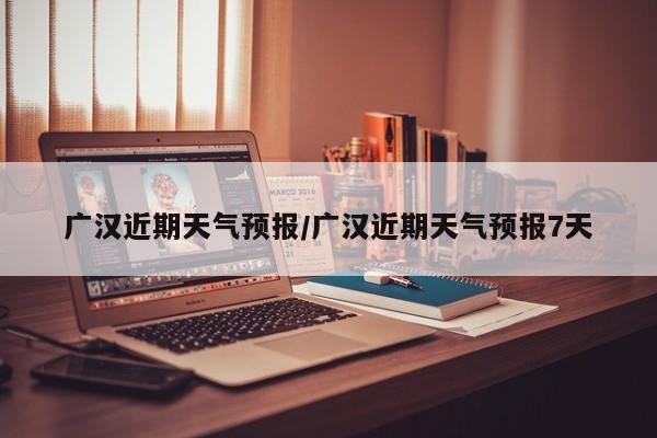 广汉近期天气预报/广汉近期天气预报7天