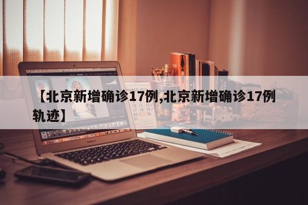 【北京新增确诊17例,北京新增确诊17例轨迹】