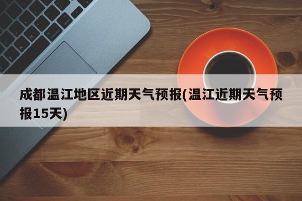 成都温江地区近期天气预报(温江近期天气预报15天)