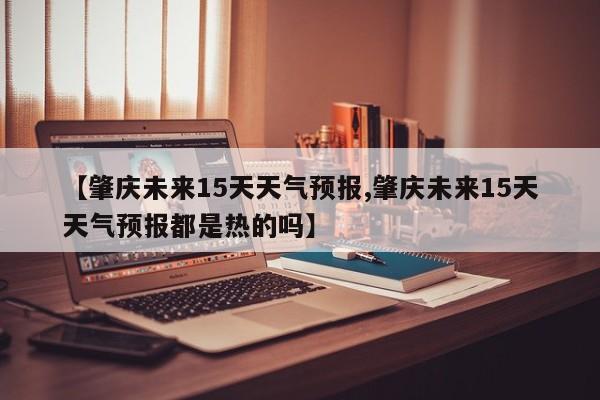 【肇庆未来15天天气预报,肇庆未来15天天气预报都是热的吗】