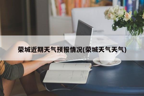 荣城近期天气预报情况(荣城天气天气)