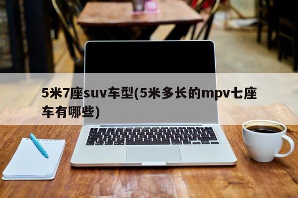 5米7座suv车型(5米多长的mpv七座车有哪些)