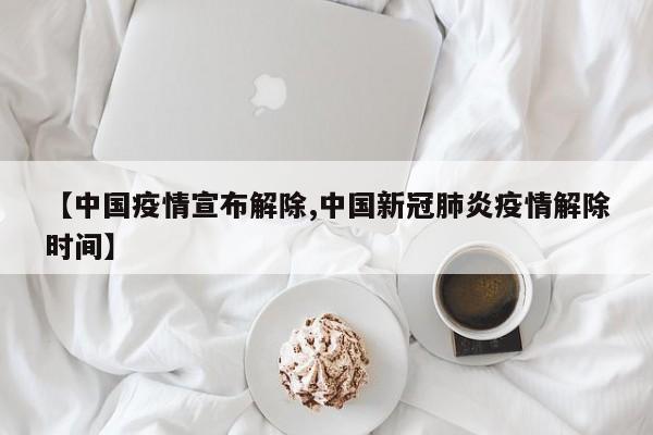 【中国疫情宣布解除,中国新冠肺炎疫情解除时间】