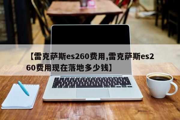【雷克萨斯es260费用,雷克萨斯es260费用现在落地多少钱】