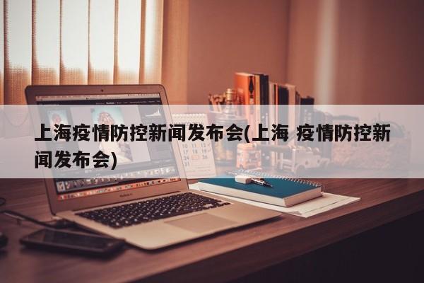 上海疫情防控新闻发布会(上海 疫情防控新闻发布会)
