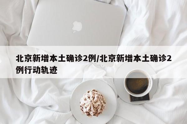 北京新增本土确诊2例/北京新增本土确诊2例行动轨迹