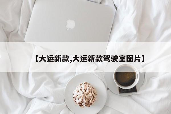 【大运新款,大运新款驾驶室图片】