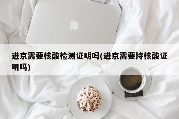 进京需要核酸检测证明吗(进京需要持核酸证明吗)
