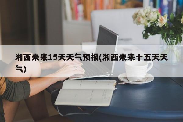 湘西未来15天天气预报(湘西未来十五天天气)