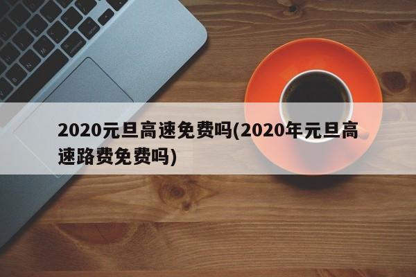 2020元旦高速免费吗(2020年元旦高速路费免费吗)