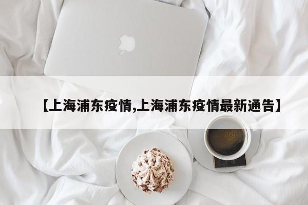 【上海浦东疫情,上海浦东疫情最新通告】
