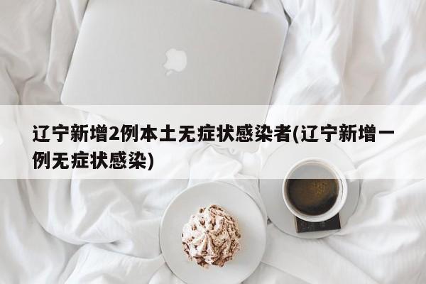 辽宁新增2例本土无症状感染者(辽宁新增一例无症状感染)
