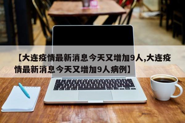 【大连疫情最新消息今天又增加9人,大连疫情最新消息今天又增加9人病例】