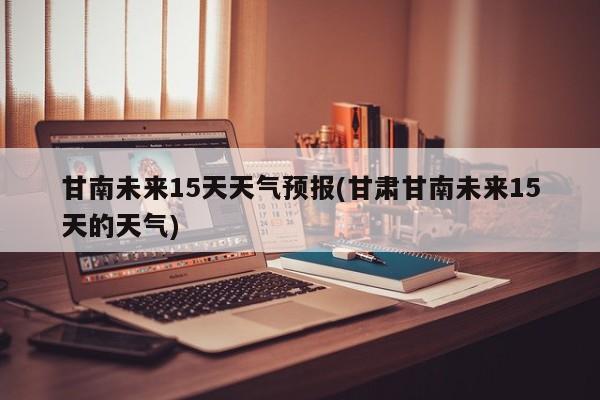 甘南未来15天天气预报(甘肃甘南未来15天的天气)