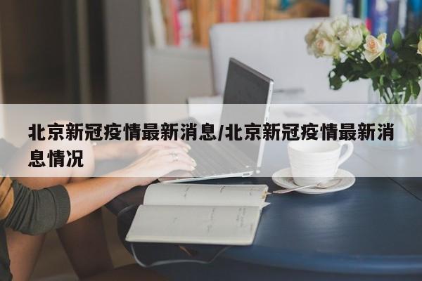 北京新冠疫情最新消息/北京新冠疫情最新消息情况