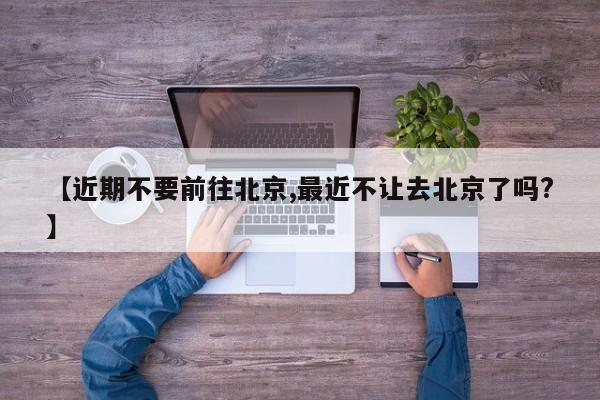 【近期不要前往北京,最近不让去北京了吗?】