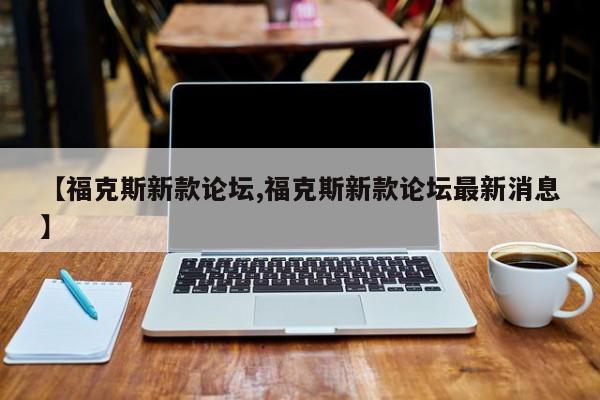 【福克斯新款论坛,福克斯新款论坛最新消息】