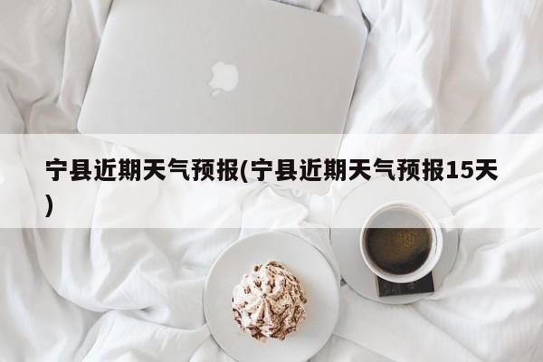 宁县近期天气预报(宁县近期天气预报15天)