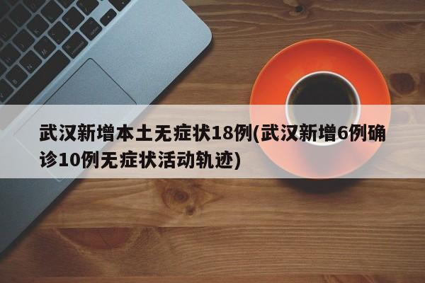 武汉新增本土无症状18例(武汉新增6例确诊10例无症状活动轨迹)