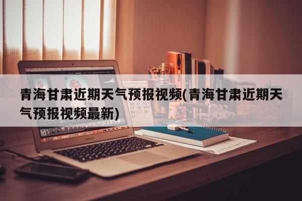 青海甘肃近期天气预报视频(青海甘肃近期天气预报视频最新)