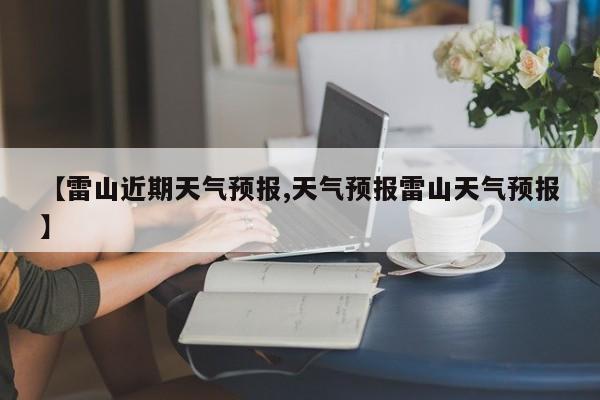 【雷山近期天气预报,天气预报雷山天气预报】