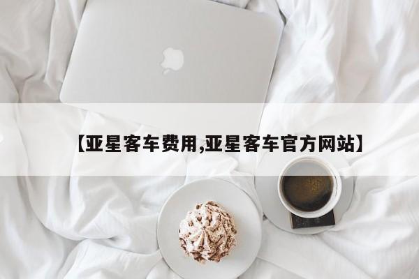 【亚星客车费用,亚星客车官方网站】