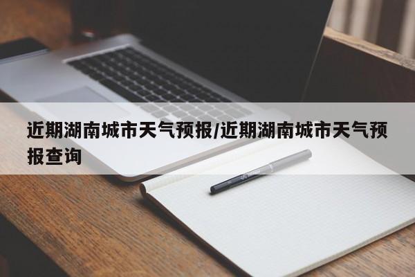 近期湖南城市天气预报/近期湖南城市天气预报查询