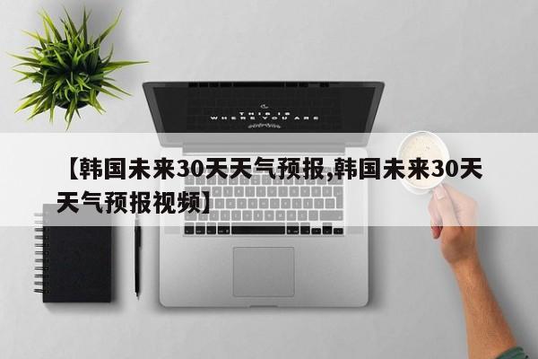 【韩国未来30天天气预报,韩国未来30天天气预报视频】