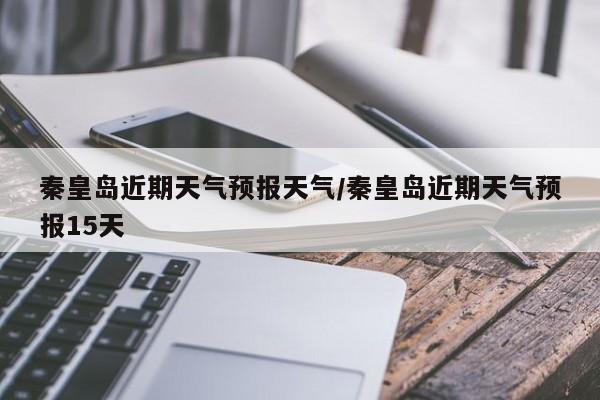 秦皇岛近期天气预报天气/秦皇岛近期天气预报15天