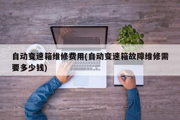 自动变速箱维修费用(自动变速箱故障维修需要多少钱)