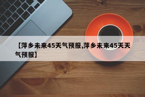 【萍乡未来45天气预报,萍乡未来45天天气预报】