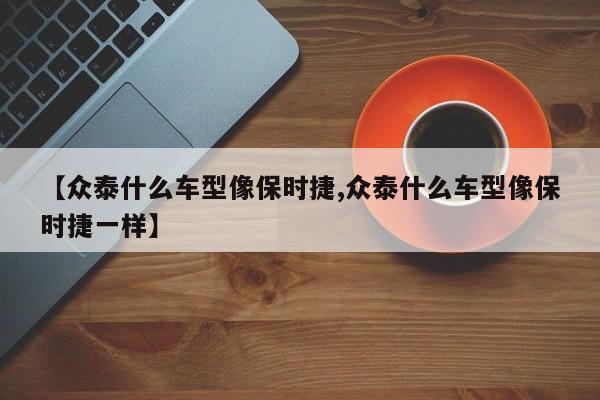【众泰什么车型像保时捷,众泰什么车型像保时捷一样】