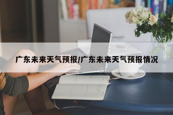 广东未来天气预报/广东未来天气预报情况