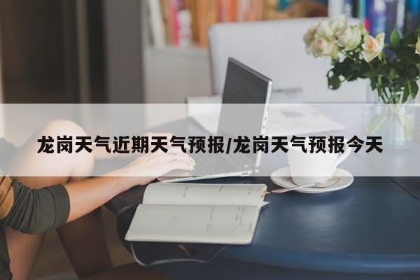 龙岗天气近期天气预报/龙岗天气预报今天