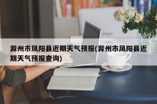 滁州市凤阳县近期天气预报(滁州市凤阳县近期天气预报查询)