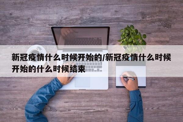 新冠疫情什么时候开始的/新冠疫情什么时候开始的什么时候结束
