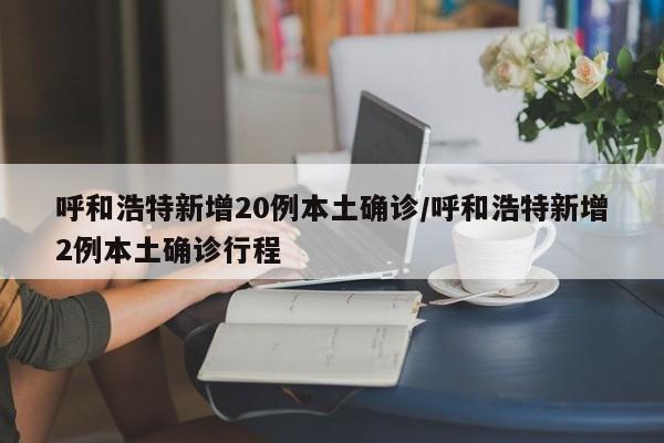 呼和浩特新增20例本土确诊/呼和浩特新增2例本土确诊行程