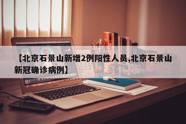 【北京石景山新增2例阳性人员,北京石景山新冠确诊病例】