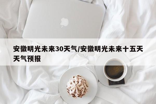 安徽明光未来30天气/安徽明光未来十五天天气预报