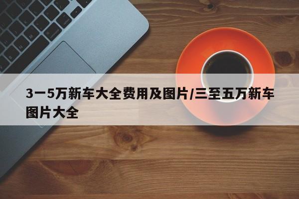 3一5万新车大全费用及图片/三至五万新车图片大全