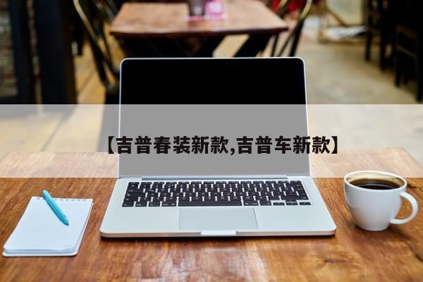 【吉普春装新款,吉普车新款】