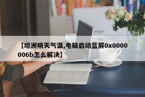 【坦洲明天气温,电脑启动蓝屏0x0000006b怎么解决】