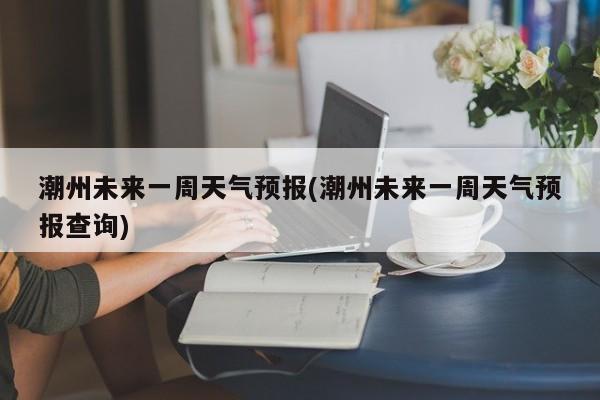潮州未来一周天气预报(潮州未来一周天气预报查询)