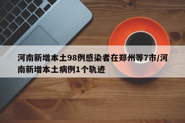 河南新增本土98例感染者在郑州等7市/河南新增本土病例1个轨迹