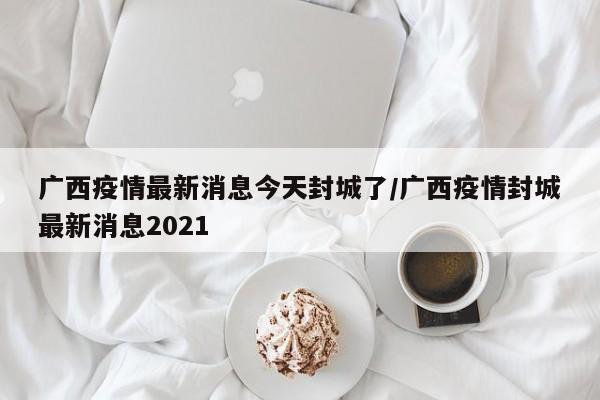 广西疫情最新消息今天封城了/广西疫情封城最新消息2021